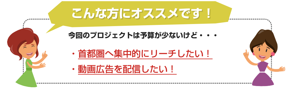 こんな方にオススメです！少ない予算でも首都圏に集中的にリーチ。動画配信可能。